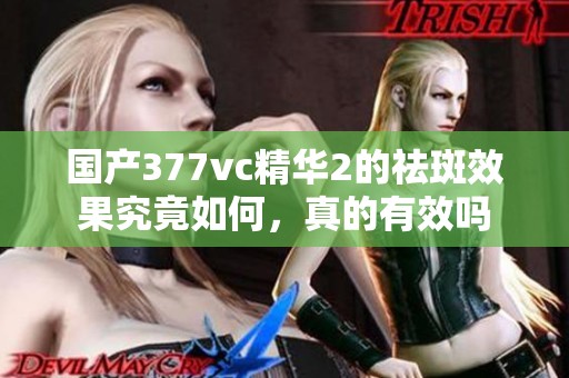 国产377vc精华2的祛斑效果究竟如何，真的有效吗