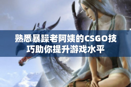 熟悉暴躁老阿姨的CSGO技巧助你提升游戏水平