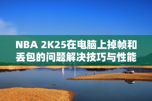 NBA 2K25在电脑上掉帧和丢包的问题解决技巧与性能优化方法