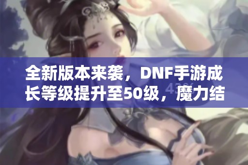 全新版本来袭，DNF手游成长等级提升至50级，魔力结晶不可或缺!