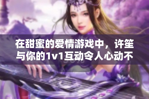 在甜蜜的爱情游戏中，许笙与你的1v1互动令人心动不已