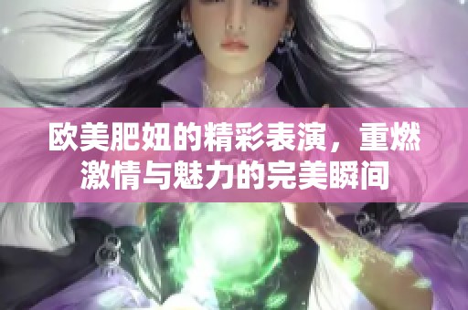 欧美肥妞的精彩表演，重燃激情与魅力的完美瞬间