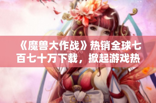 《魔兽大作战》热销全球七百七十万下载，掀起游戏热潮