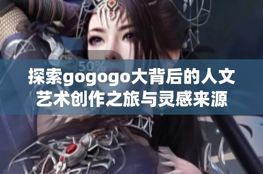 探索gogogo大背后的人文艺术创作之旅与灵感来源