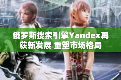 俄罗斯搜索引擎Yandex再获新发展 重塑市场格局