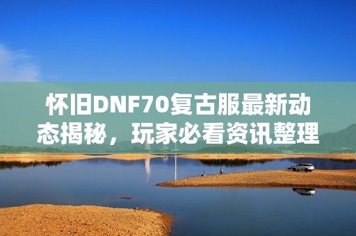 怀旧DNF70复古服最新动态揭秘，玩家必看资讯整理！