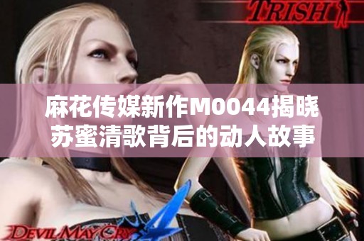 麻花传媒新作M0044揭晓苏蜜清歌背后的动人故事