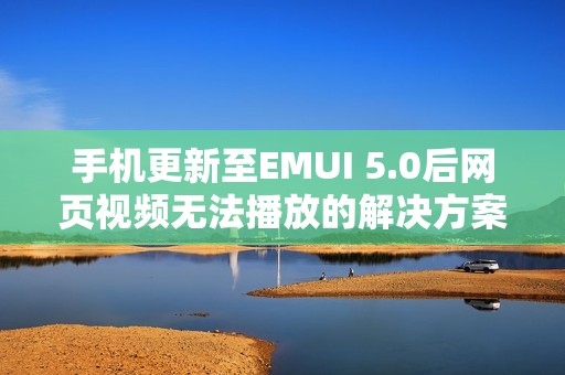 手机更新至EMUI 5.0后网页视频无法播放的解决方案与分析