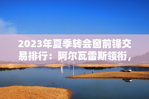 2023年夏季转会窗前锋交易排行：阿尔瓦雷斯领衔，索兰克紧随其后