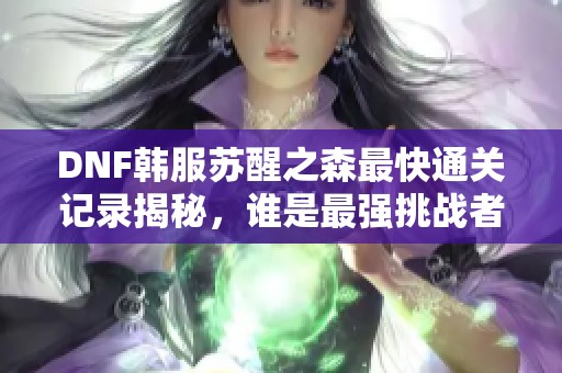 DNF韩服苏醒之森最快通关记录揭秘，谁是最强挑战者？