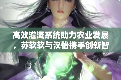 高效灌溉系统助力农业发展，苏软软与汉怡携手创新智慧农业