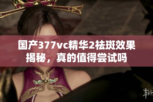 国产377vc精华2祛斑效果揭秘，真的值得尝试吗