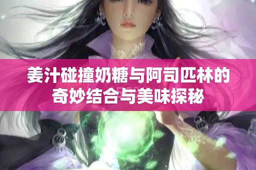 姜汁碰撞奶糖与阿司匹林的奇妙结合与美味探秘