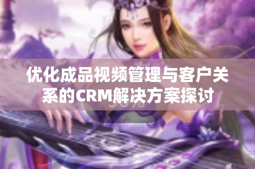 优化成品视频管理与客户关系的CRM解决方案探讨