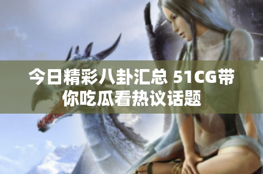 今日精彩八卦汇总 51CG带你吃瓜看热议话题