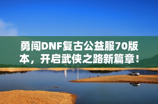 勇闯DNF复古公益服70版本，开启武侠之路新篇章！