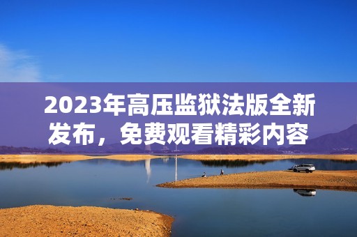 2023年高压监狱法版全新发布，免费观看精彩内容