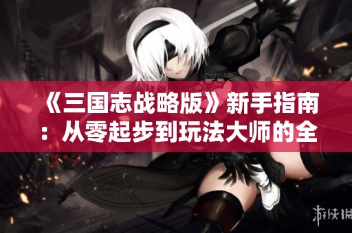 《三国志战略版》新手指南：从零起步到玩法大师的全面攻略