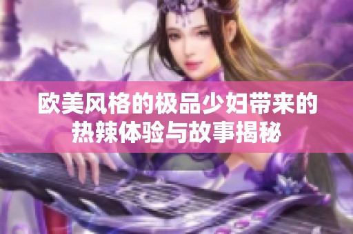 欧美风格的极品少妇带来的热辣体验与故事揭秘