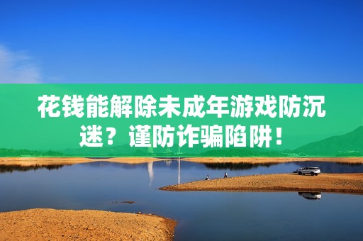 花钱能解除未成年游戏防沉迷？谨防诈骗陷阱！