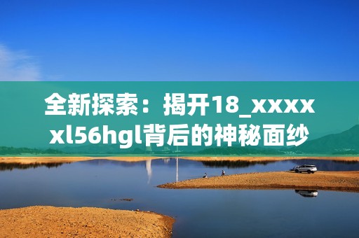 全新探索：揭开18_xxxxxl56hgl背后的神秘面纱