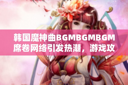 韩国魔神曲BGMBGMBGM席卷网络引发热潮，游戏攻略揭秘