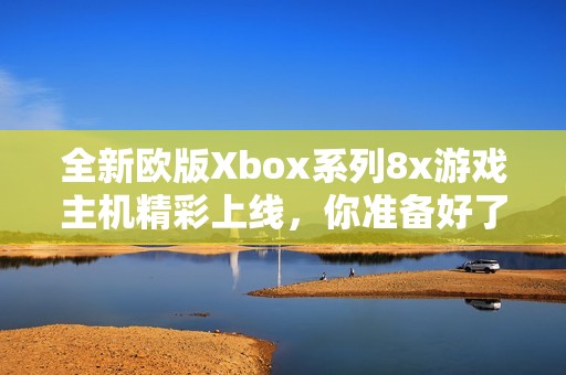 全新欧版Xbox系列8x游戏主机精彩上线，你准备好了吗