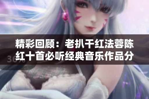 精彩回顾：老扒干红法蓉陈红十首必听经典音乐作品分享