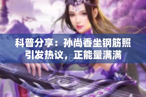 科普分享：孙尚香坐钢筋照引发热议，正能量满满