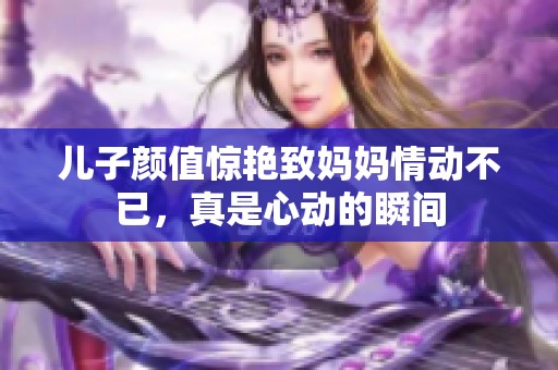 儿子颜值惊艳致妈妈情动不已，真是心动的瞬间