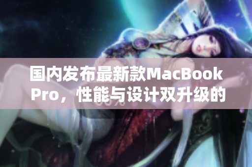 国内发布最新款MacBook Pro，性能与设计双升级的全新体验