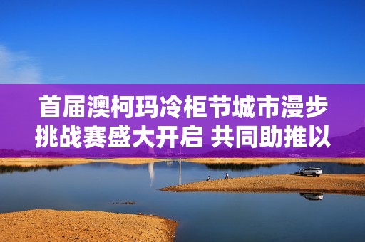 首届澳柯玛冷柜节城市漫步挑战赛盛大开启 共同助推以旧换新活动