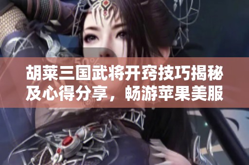 胡莱三国武将开窍技巧揭秘及心得分享，畅游苹果美服手游乐趣无穷