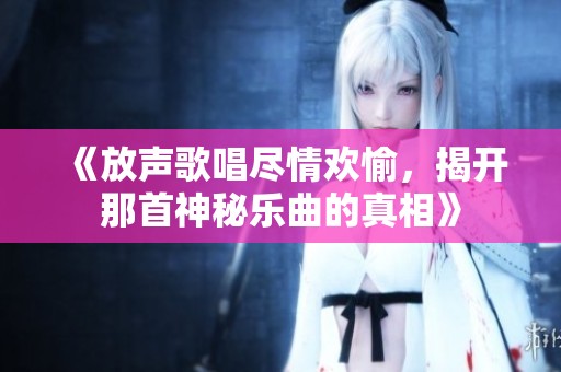 《放声歌唱尽情欢愉，揭开那首神秘乐曲的真相》