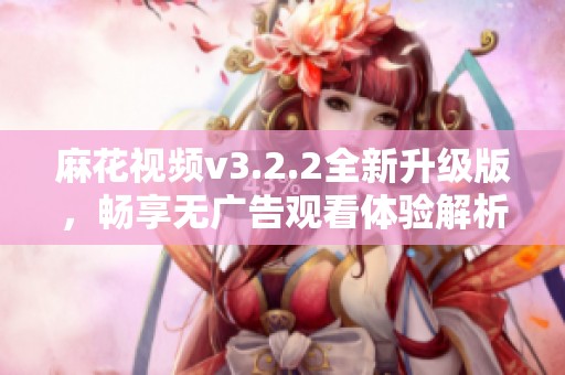 麻花视频v3.2.2全新升级版，畅享无广告观看体验解析