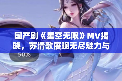 国产剧《星空无限》MV揭晓，苏清歌展现无尽魅力与情感