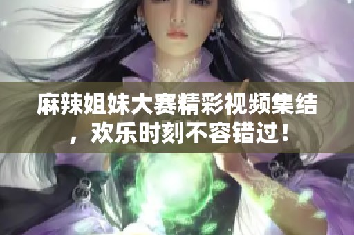 麻辣姐妹大赛精彩视频集结，欢乐时刻不容错过！