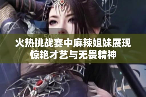 火热挑战赛中麻辣姐妹展现惊艳才艺与无畏精神