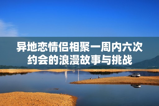 异地恋情侣相聚一周内六次约会的浪漫故事与挑战