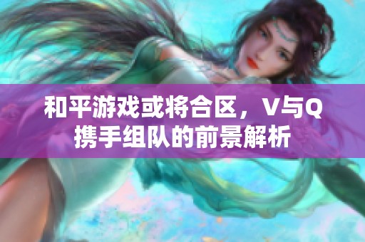 和平游戏或将合区，V与Q携手组队的前景解析