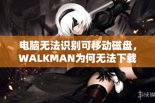 电脑无法识别可移动磁盘，WALKMAN为何无法下载音乐