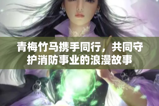 青梅竹马携手同行，共同守护消防事业的浪漫故事