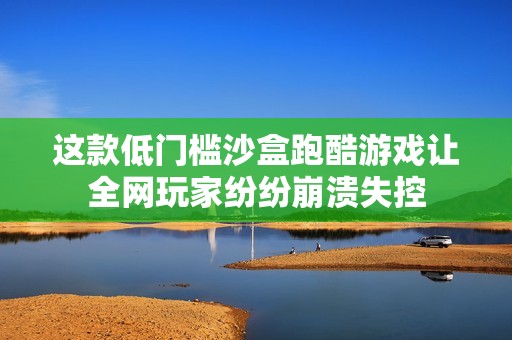 这款低门槛沙盒跑酷游戏让全网玩家纷纷崩溃失控