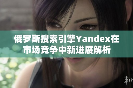 俄罗斯搜索引擎Yandex在市场竞争中新进展解析