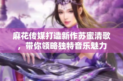 麻花传媒打造新作苏蜜清歌，带你领略独特音乐魅力