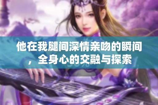 他在我腿间深情亲吻的瞬间，全身心的交融与探索