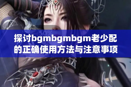 探讨bgmbgmbgm老少配的正确使用方法与注意事项