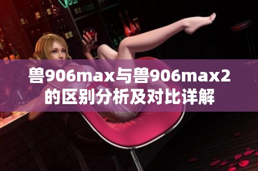 兽906max与兽906max2的区别分析及对比详解