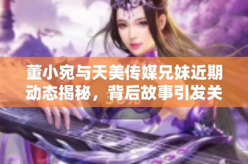 董小宛与天美传媒兄妹近期动态揭秘，背后故事引发关注