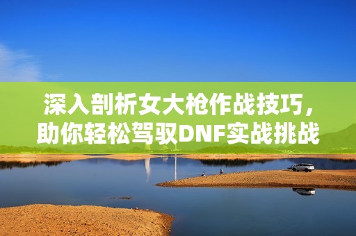 深入剖析女大枪作战技巧，助你轻松驾驭DNF实战挑战